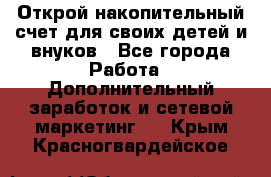 Открой накопительный счет для своих детей и внуков - Все города Работа » Дополнительный заработок и сетевой маркетинг   . Крым,Красногвардейское
